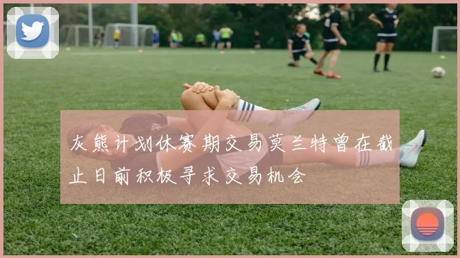 灰熊计划休赛期交易莫兰特曾在截止日前积极寻求交易机会