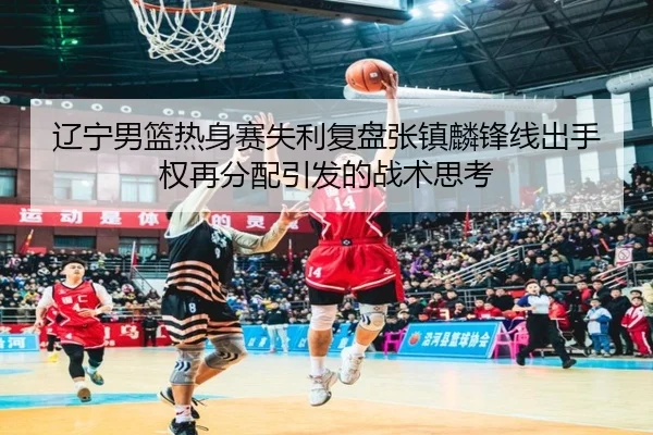 辽宁男篮热身赛失利复盘张镇麟锋线出手权再分配引发的战术思考
