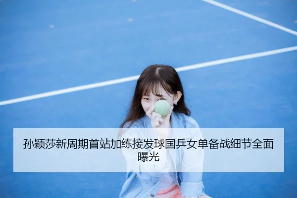 孙颖莎新周期首站加练接发球国乒女单备战细节全面曝光